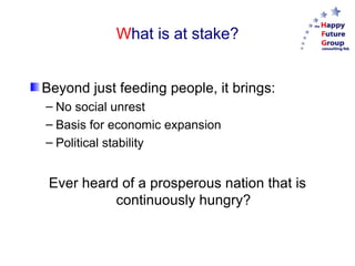 W hat is at stake? Beyond just feeding people, it brings: No social unrest Basis for economic expansion Political stability Ever heard of a prosperous nation that is continuously hungry? 