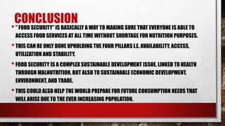 CONCLUSION
•” FOOD SECURITY” IS BASICALLY A WAY TO MAKING SURE THAT EVERYONE IS ABLE TO
ACCESS FOOD SERVICES AT ALL TIME WITHOUT SHORTAGE FOR NUTRITION PURPOSES.
•THIS CAN BE ONLY DONE UPHOLDING THE FOUR PILLARS I.E. AVAILABILITY, ACCESS,
UTILIZATION AND STABILITY.
•FOOD SECURITY IS A COMPLEX SUSTAINABLE DEVELOPMENT ISSUE, LINKED TO HEALTH
THROUGH MALNUTRITION, BUT ALSO TO SUSTAINABLE ECONOMIC DEVELOPMENT,
ENVIRONMENT, AND TRADE.
•THIS COULD ALSO HELP THE WORLD PREPARE FOR FUTURE CONSUMPTION NEEDS THAT
WILL ARISE DUE TO THE EVER INCREASING POPULATION.
 