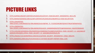 PICTURE LINKS
1. HTTP://LAPENA.ORG/WP-CONTENT/UPLOADS/2015/07/CPI_FOOD-SECURITY_INFOGRAPHIC_REV1.JPG
2. HTTP://WWW.FOODWISE.COM.AU/WP-CONTENT/UPLOADS/2012/08/ARTICLE-FOOD-SECURITY.JPG
3. HTTPS://ENCRYPTED-
TBN0.GSTATIC.COM/IMAGES?Q=TBN:AND9GCSUSUYQRTNG_TS_7C22IDCZHKU807QSVKYJTTRGJXTS8FWPPSPJJQ
4. HTTPS://ENCRYPTED-
TBN1.GSTATIC.COM/IMAGES?Q=TBN:AND9GCRYGUXLD9_USWNRRNQEB1P5PTPQBP9NWWIWU_8QLESF29HR9HZP
5. HTTPS://UPLOAD.WIKIMEDIA.ORG/WIKIPEDIA/COMMONS/THUMB/D/D4/AFRICA_FOOD_SECURITY_15_%281066529
4293%29.JPG/220PX-AFRICA_FOOD_SECURITY_15_%2810665294293%29.JPG
6. HTTPS://RAVIK3.FILES.WORDPRESS.COM/2013/10/FOOD_SECURITY_INFOGRAPHIC_CFBSA_WEB.JPG
7. HTTP://KENOSHA.UWEX.EDU/FILES/2014/02/12-18-FOOD-SECURITY-REPORT-FINAL-2.JPG
 