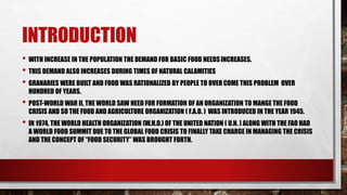 INTRODUCTION
• WITH INCREASE IN THE POPULATION THE DEMAND FOR BASIC FOOD NEEDSINCREASES.
• THIS DEMAND ALSO INCREASES DURING TIMES OF NATURAL CALAMITIES
• GRANARIES WERE BUILT AND FOOD WAS RATIONALIZED BY PEOPLE TO OVERCOME THIS PROBLEM OVER
HUNDRED OF YEARS.
• POST-WORLD WAR II, THE WORLD SAW NEED FOR FORMATION OF AN ORGANIZATION TO MANGE THE FOOD
CRISIS AND SO THE FOOD AND AGRICULTURE ORGANIZATION ( F.A.O. ) WAS INTRODUCED IN THE YEAR 1945.
• IN 1974, THE WORLD HEALTH ORGANIZATION (W.H.O.) OF THE UNITED NATION ( U.N. ) ALONG WITH THE FAO HAD
A WORLD FOOD SUMMIT DUE TO THE GLOBAL FOOD CRISIS TO FINALLY TAKE CHARGE IN MANAGING THE CRISIS
AND THE CONCEPT OF “FOOD SECURITY” WAS BROUGHT FORTH.
 