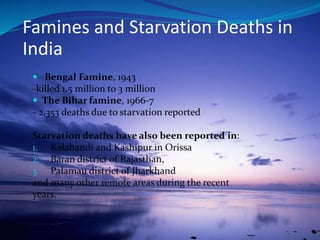  Bengal Famine, 1943
-killed 1.5 million to 3 million
 The Bihar famine, 1966-7
- 2,353 deaths due to starvation reported
Starvation deaths have also been reported in:
1. Kalahandi and Kashipur in Orissa
2. Baran district of Rajasthan,
3. Palamau district of Jharkhand
and many other remote areas during the recent
years.
Famines and Starvation Deaths in
India
 