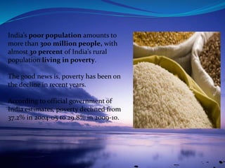 India’s poor population amounts to
more than 300 million people, with
almost 30 percent of India’s rural
population living in poverty.
The good news is, poverty has been on
the decline in recent years.
According to official government of
India estimates, poverty declined from
37.2% in 2004-05 to 29.8% in 2009-10.
 