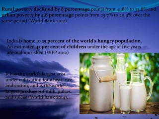 India is home to 25 percent of the world’s hungry population.
An estimated 43 per cent of children under the age of five years
are malnourished (WFP 2012)
It has the world’s largest area
under cultivation for wheat, rice,
and cotton, and is the world’s
largest producer of milk, pulses,
and spices (World Bank 2014).
Rural poverty declined by 8 percentage points from 41.8% to 33.8% and
urban poverty by 4.8 percentage points from 25.7% to 20.9% over the
same period (World Bank 2012).
 