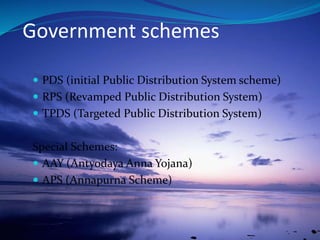 Government schemes
 PDS (initial Public Distribution System scheme)
 RPS (Revamped Public Distribution System)
 TPDS (Targeted Public Distribution System)
Special Schemes:
 AAY (Antyodaya Anna Yojana)
 APS (Annapurna Scheme)
 