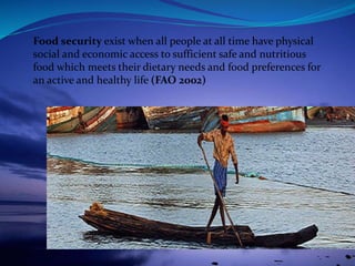 Food security exist when all people at all time have physical
social and economic access to sufficient safe and nutritious
food which meets their dietary needs and food preferences for
an active and healthy life (FAO 2002)
 