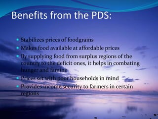 Benefits from the PDS:
 Stabilizes prices of foodgrains
 Makes food available at affordable prices
 By supplying food from surplus regions of the
country to the deficit ones, it helps in combating
hunger and famine
 Prices set with poor households in mind
 Provides income security to farmers in certain
regions
 