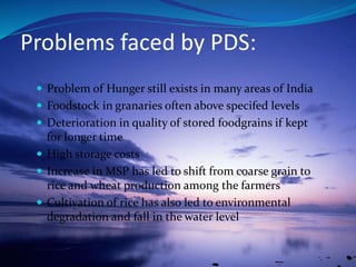 Problems faced by PDS:
 Problem of Hunger still exists in many areas of India
 Foodstock in granaries often above specifed levels
 Deterioration in quality of stored foodgrains if kept
for longer time
 High storage costs
 Increase in MSP has led to shift from coarse grain to
rice and wheat production among the farmers
 Cultivation of rice has also led to environmental
degradation and fall in the water level
 