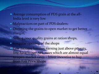  Average consumption of PDS grain at the all-
India level is very low
 Malpractices on part of PDS dealers:
 Diverting the grains to open market to get better
margin,
 Selling poor quality grains at ration shops,
 Irregular opening of the shops
 Low Income families earning just above poverty
line have to pay APL rates which are almost equal
to open market rates – lower incentive to buy
from Fair Price Shops
 