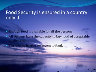  Enough food is available for all the persons
 All persons have the capacity to buy food of acceptable
quality and
 There is no barrier on access to food.
Food Security is ensured in a country
only if
 