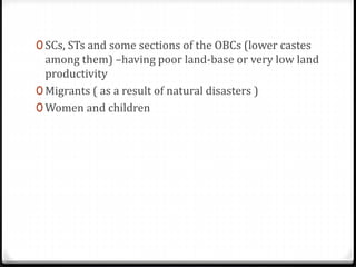 0 SCs, STs and some sections of the OBCs (lower castes
among them) –having poor land-base or very low land
productivity
0 Migrants ( as a result of natural disasters )
0 Women and children
 