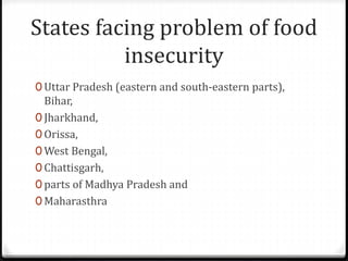 States facing problem of food
insecurity
0 Uttar Pradesh (eastern and south-eastern parts),
Bihar,
0 Jharkhand,
0 Orissa,
0 West Bengal,
0 Chattisgarh,
0 parts of Madhya Pradesh and
0 Maharasthra
 