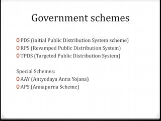 Government schemes
0 PDS (initial Public Distribution System scheme)
0 RPS (Revamped Public Distribution System)
0 TPDS (Targeted Public Distribution System)
Special Schemes:
0 AAY (Antyodaya Anna Yojana)
0 APS (Annapurna Scheme)
 