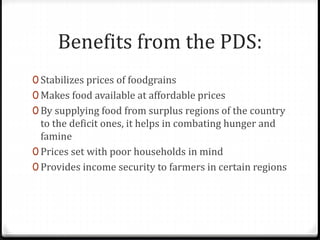 Benefits from the PDS:
0 Stabilizes prices of foodgrains
0 Makes food available at affordable prices
0 By supplying food from surplus regions of the country
to the deficit ones, it helps in combating hunger and
famine
0 Prices set with poor households in mind
0 Provides income security to farmers in certain regions
 