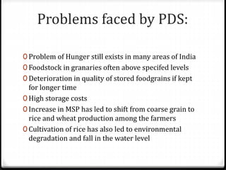 Problems faced by PDS:
0 Problem of Hunger still exists in many areas of India
0 Foodstock in granaries often above specifed levels
0 Deterioration in quality of stored foodgrains if kept
for longer time
0 High storage costs
0 Increase in MSP has led to shift from coarse grain to
rice and wheat production among the farmers
0 Cultivation of rice has also led to environmental
degradation and fall in the water level
 
