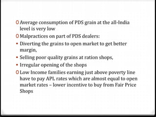 0 Average consumption of PDS grain at the all-India
level is very low
0 Malpractices on part of PDS dealers:
 Diverting the grains to open market to get better
margin,
 Selling poor quality grains at ration shops,
 Irregular opening of the shops
0 Low Income families earning just above poverty line
have to pay APL rates which are almost equal to open
market rates – lower incentive to buy from Fair Price
Shops
 