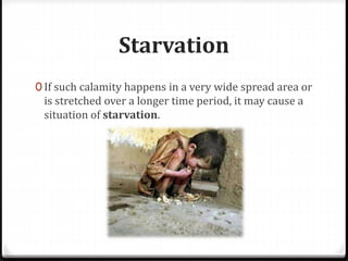 Starvation
0 If such calamity happens in a very wide spread area or
is stretched over a longer time period, it may cause a
situation of starvation.
 