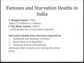 Famines and Starvation Deaths in
India
0 Bengal Famine, 1943
-killed 1.5 million to 3 million
0 The Bihar famine, 1966-7
- 2,353 deaths due to starvation reported
Starvation deaths have also been reported in:
1. Kalahandi and Kashipur in Orissa
2. Baran district of Rajasthan,
3. Palamau district of Jharkhand
and many other remote areas during the recent
years.
 
