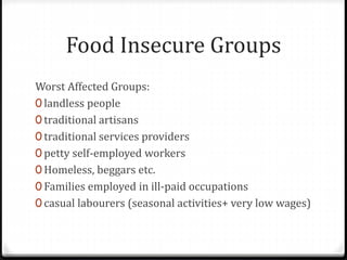 Food Insecure Groups
Worst Affected Groups:
0 landless people
0 traditional artisans
0 traditional services providers
0 petty self-employed workers
0 Homeless, beggars etc.
0 Families employed in ill-paid occupations
0 casual labourers (seasonal activities+ very low wages)
 