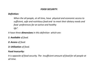 FOOD SECURITY:
Definition:
When the all people, at all time, have physical and economic access to
sufficient, safe and nutritious food and to meet their dietary needs and
food preferences for an active and healthy
life”.
It have three dimensions in this definition which are:
1: Available of food.
2: Access of food.
3: Utilization of food.
Food insecurity:
It is opposite of food security. The insufficient amount of food for all people at
all time.
 