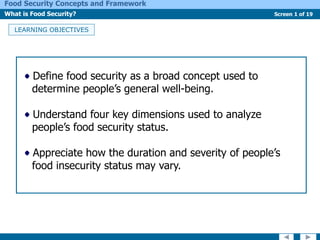 Screen 1 of 19
Food Security Concepts and Framework
What is Food Security?
LEARNING OBJECTIVES
Define food security as a broad concept used to
determine people’s general well-being.
Understand four key dimensions used to analyze
people’s food security status.
Appreciate how the duration and severity of people’s
food insecurity status may vary.
 
