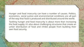 Hunger and food insecurity can have a number of causes. Politics,
economics, social justice and environmental conditions are all part
of the way that food is produced and distributed around the world.
Tackling hunger and food insecurity is about more than increasing
the food supply; it's also about challenging structures that create an
unfair distribution of food and inhibit people from building their
own food security.
11
 