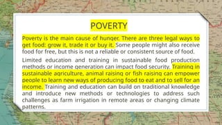 12
POVERTY
Poverty is the main cause of hunger. There are three legal ways to
get food: grow it, trade it or buy it. Some people might also receive
food for free, but this is not a reliable or consistent source of food.
Limited education and training in sustainable food production
methods or income generation can impact food security. Training in
sustainable agriculture, animal raising or fish raising can empower
people to learn new ways of producing food to eat and to sell for an
income. Training and education can build on traditional knowledge
and introduce new methods or technologies to address such
challenges as farm irrigation in remote areas or changing climate
patterns.
 