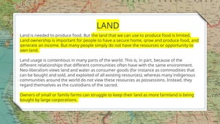 14
LAND
Land is needed to produce food. But the land that we can use to produce food is limited.
Land ownership is important for people to have a secure home, grow and produce food, and
generate an income. But many people simply do not have the resources or opportunity to
own land.
Land usage is contentious in many parts of the world. This is, in part, because of the
different relationships that different communities often have with the same environment.
Neo-liberalism views land and water as consumer goods (for instance as commodities that
can be bought and sold, and exploited of all existing resources), whereas many indigenous
communities around the world do not view these resources as possessions. Instead, they
regard themselves as the custodians of the sacred.
Owners of small or family farms can struggle to keep their land as more farmland is being
bought by large corporations.
 