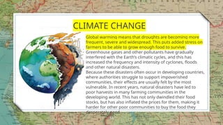 16
CLIMATE CHANGE
Global warming means that droughts are becoming more
frequent, severe and widespread. This puts added stress on
farmers to be able to grow enough food to survive.
Greenhouse gases and other pollutants have gradually
interfered with the Earth’s climatic cycles, and this has
increased the frequency and intensity of cyclones, floods
and other natural disasters.
Because these disasters often occur in developing countries,
where authorities struggle to support impoverished
communities, their effects are usually felt by the most
vulnerable. In recent years, natural disasters have led to
poor harvests in many farming communities in the
developing world. This has not only dwindled their food
stocks, but has also inflated the prices for them, making it
harder for other poor communities to buy the food they
desperately need.
 