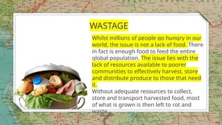 17
WASTAGE
Whilst millions of people go hungry in our
world, the issue is not a lack of food. There
in fact is enough food to feed the entire
global population. The issue lies with the
lack of resources available to poorer
communities to effectively harvest, store
and distribute produce to those that need
it.
Without adequate resources to collect,
store and transport harvested food, most
of what is grown is then left to rot and
waste.
 