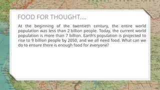 FOOD FOR THOUGHT….
At the beginning of the twentieth century, the entire world
population was less than 2 billion people. Today, the current world
population is more than 7 billion. Earth’s population is projected to
rise to 9 billion people by 2050, and we all need food. What can we
do to ensure there is enough food for everyone?​
6
 