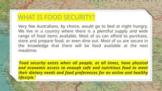 WHAT IS FOOD SECURITY?
Very few Australians, by choice, would go to bed at night hungry.
We live in a country where there is a plentiful supply and wide
range of food items available. Most of us can afford to purchase,
store and prepare food, or even dine out. Most of us are secure in
the knowledge that there will be food available at the next
mealtime.
‘Food security exists when all people, at all times, have physical
and economic access to enough safe and nutritious food to meet
their dietary needs and food preferences for an active and healthy
lifestyle.'
8
 