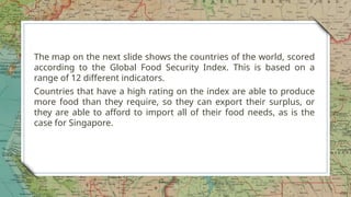 The map on the next slide shows the countries of the world, scored
according to the Global Food Security Index. This is based on a
range of 12 different indicators.
Countries that have a high rating on the index are able to produce
more food than they require, so they can export their surplus, or
they are able to afford to import all of their food needs, as is the
case for Singapore.
9
 