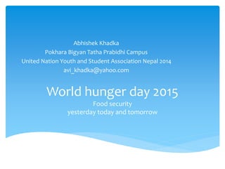 World hunger day 2015
Food security
yesterday today and tomorrow
Abhishek Khadka
Pokhara Bigyan Tatha Prabidhi Campus
United Nation Youth and Student Association Nepal 2014
avi_khadka@yahoo.com
 