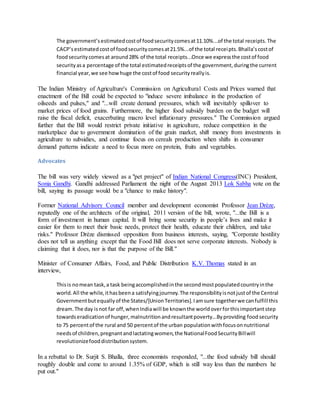 The government’sestimatedcostof foodsecuritycomesat11.10%...of the total receipts.The
CACP’sestimatedcostof foodsecuritycomesat21.5%...of the total receipts.Bhalla’scostof
foodsecuritycomesat around28% of the total receipts...Once we expressthe costof food
securityasa percentage of the total estimatedreceiptsof the government,duringthe current
financial year,we see howhuge the costof food securityreallyis.
The Indian Ministry of Agriculture's Commission on Agricultural Costs and Prices warned that
enactment of the Bill could be expected to "induce severe imbalance in the production of
oilseeds and pulses," and "...will create demand pressures, which will inevitably spillover to
market prices of food grains. Furthermore, the higher food subsidy burden on the budget will
raise the fiscal deficit, exacerbating macro level inflationary pressures." The Commission argued
further that the Bill would restrict private initiative in agriculture, reduce competition in the
marketplace due to government domination of the grain market, shift money from investments in
agriculture to subsidies, and continue focus on cereals production when shifts in consumer
demand patterns indicate a need to focus more on protein, fruits and vegetables.
Advocates
The bill was very widely viewed as a "pet project" of Indian National Congress(INC) President,
Sonia Gandhi. Gandhi addressed Parliament the night of the August 2013 Lok Sabha vote on the
bill, saying its passage would be a "chance to make history".
Former National Advisory Council member and development economist Professor Jean Drèze,
reputedly one of the architects of the original, 2011 version of the bill, wrote, "...the Bill is a
form of investment in human capital. It will bring some security in people’s lives and make it
easier for them to meet their basic needs, protect their health, educate their children, and take
risks." Professor Drèze dismissed opposition from business interests, saying, "Corporate hostility
does not tell us anything except that the Food Bill does not serve corporate interests. Nobody is
claiming that it does, nor is that the purpose of the Bill."
Minister of Consumer Affairs, Food, and Public Distribution K.V. Thomas stated in an
interview,
Thisis nomean task,a task beingaccomplishedinthe secondmostpopulatedcountryinthe
world.All the while,ithasbeena satisfyingjourney.The responsibilityisnotjustof the Central
Governmentbutequallyof the States/[UnionTerritories].Iamsure togetherwe canfulfill this
dream.The day isnot far off,whenIndiawill be knownthe worldoverforthisimportantstep
towardseradicationof hunger,malnutritionandresultantpoverty...Byproviding foodsecurity
to 75 percentof the rural and 50 percentof the urban populationwithfocusonnutritional
needsof children,pregnantandlactatingwomen,the NationalFoodSecurityBillwill
revolutionizefooddistributionsystem.
In a rebuttal to Dr. Surjit S. Bhalla, three economists responded, "...the food subsidy bill should
roughly double and come to around 1.35% of GDP, which is still way less than the numbers he
put out."
 