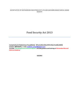 AN INITIATIVE OF SHIVNANDANI INDUSTRIES PVT LTD AND JAGDAMB JANAKI NAWAL JANAKI
SOCIETY
Food Security Act 2013
CompiledbyCol Mukteshwar Prasad(Retd), MTech,CE(I),FIE(I),FIETE,FISLE,FInstOD,AMCSI
Contact -9007224278, e-mail –muktesh_prasad@yahoo.co.in
for book ”DecodingServicesSelectionBoard” and SSB guidance and training at Shivnandani Edu and
Defence Academy
6/6/2015
 