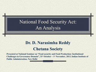 National Food Security Act:
An Analysis
Dr. D. Narasimha Reddy
Chetana Society
Presented at National Seminar on “Food security and Food Production: Institutional
Challenges in Governance Domain”, 31st October – 1st November, 2013, Indian Institute of
Public Administration, New Delhi

 
