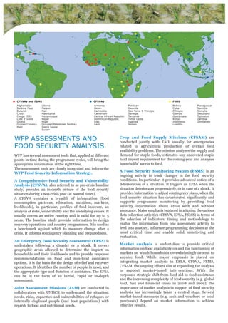 Afghanistan
Burkina Faso
Burundi
Chad
Congo (DR)
Cote d'Ivoire
Ghana
Guinea Conakry
Haiti
Liberia
Malawi
Mali
Mauritania
Mozambique
Nepal
Niger
Occupied Palestinian Territory
Sierra Leone
Sudan
Armenia
Benin
Cambodia
Cameroon
Central African Republic
Dominican Republic
Iraq
Laos
Pakistan
Rwanda
Sao Tome & Principe
Senegal
Tanzania
Timor Leste
Uganda
Yemen
Bolivia
Cuba
Ethiopia
Georgia
Guatemala
Kenya
Indonesia
Lesotho
Madagascar
Namibia
Somalia
Swaziland
Tajikistan
Zambia
Zimbabwe
● CFSVAs and FSMS ● CFSVAs ● FSMS
WFP ASSESSMENTS AND
FOOD SECURITY ANALYSIS
WFP has several assessment tools that, applied at different
points in time during the programme cycles, will bring the
appropriate information at the right time.
The assessment tools are closely integrated and inform the
WFP Food Security Information Strategy.
A Comprehensive Food Security and Vulnerability
Analysis (CFSVA), also referred to as pre-crisis baseline
study, provides an in-depth picture of the food security
situation during a non-crisis year (at normal times).
A CFSVA contains a breadth of information (food
consumption patterns, education, nutrition, markets,
livelihoods), in particular, profiles of food insecure, an
analysis of risks, vulnerability and the underlying causes. It
usually covers an entire country and is valid for up to 5
years. The baseline study provide information to design
recovery operations and country programmes. It is used as
a benchmark against which to measure change after a
crisis. It informs contingency planning and preparedness.
An Emergency Food Security Assessment (EFSA) is
undertaken following a disaster or a shock. It covers
geographic areas affected to determine the impact on
households and their livelihoods and to provide response
recommendations on food and non-food assistance
options. It is the basis for the design of relief and recovery
operations. It identifies the number of people in need, and
the appropriate type and duration of assistance. The EFSA
can be in the form of an initial, rapid or in-depth
assessment.
Joint Assessment Missions (JAM) are conducted in
collaboration with UNHCR to understand the situation,
needs, risks, capacities and vulnerabilities of refugees or
internally displaced people (and host populations) with
regards to food and nutritional needs.
Crop and Food Supply Missions (CFSAM) are
conducted jointly with FAO, usually for emergencies
related to agricultural production or overall food
availability problems. The mission analyses the supply and
demand for staple foods, estimates any uncovered staple
food import requirement for the coming year and analyses
households’ access to food.
A Food Security Monitoring System (FSMS) is an
ongoing activity to track changes in the food security
conditions. In particular, it provides advanced notice of a
deterioration of a situation. It triggers an EFSA when the
situation deteriorates progressively, or in case of a shock. It
provides information to adjust contingency plans, when the
food security situation has deteriorated significantly and
supports programme monitoring by providing food
security information about areas with and without
assistance. Major emphasis is placed in aligning the various
data collection activities (CFSVA, EFSA, FSMS) in terms of
the selection of indicators, timing and methodology to
enable the information from one assessment activity to
feed into another, influence programming decisions at the
most critical time and enable solid monitoring and
evaluation.
Market analysis is undertaken to provide critical
information on food availability on and the functioning of
markets on which households overwhelmingly depend to
acquire food. While major emphasis is placed on
integrating market analysis in EFSA, CFSVA, FSMS,
CFSAM, the ongoing efforts aim at expanding the analysis
to support market-based interventions. With the
corporate strategic shift from food aid to food assistance
and the increasing complexity of food security (e.g. global
food, fuel and financial crises in 2008 and 2009), the
importance of market analysis in support of food security
analysis has increasingly taken a central stage. Several
market-based measures (e.g. cash and vouchers or local
purchases) depend on market information to achieve
effective results.
 