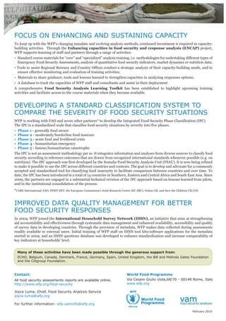 Contact:
All food security assessments reports are available online.
http://www.wfp.org/food-security
Joyce Luma. Chief, Food Security Analysis Service
joyce.luma@wfp.org
For further information: wfp.vaminfo@wfp.org
World Food Programme
Via Cesare Giulio Viola,68/70 - 00148 Rome, Italy
www.wfp.org
FOCUS ON ENHANCING AND SUSTAINING CAPACITY
To keep up with the WFP’s changing mandate and evolving analysis methods, continued investment is required in capacity-
building activities. Through the Enhancing capacities in food security and response analysis (ENCAP) project,
WFP supports learning of staff and partners through a range of activities:
• Standard course materials for “core” and “specialized” analysis training, i.e. methodologies for undertaking different types of
Emergency Food Security Assessments, analysis of quantitative food security indicators, market dynamics or nutrition data;
• Tools to assist Regional Bureaux and Country Offices conduct a strategic analysis of their capacity-building needs, and to
ensure effective monitoring and evaluation of training activities;
• Materials to share guidance, tools and lessons learned to strengthen capacities in analyzing responses options;
• A database to track the capacities of WFP staff and consultants and assist in their deployment.
A comprehensive Food Security Analysis Learning Toolkit has been established to highlight upcoming training
activities and facilitate access to the course materials when they become available.
DEVELOPING A STANDARD CLASSIFICATION SYSTEM TO
COMPARE THE SEVERITY OF FOOD SECURITY SITUATIONS
WFP is working with FAO and seven other partners* to develop the Integrated Food Security Phase Classification (IPC).
The IPC is a standardised scale that classifies food security situations by severity into five phases.
• Phase 1 - generally food secure
• Phase 2 - moderately/borderline food insecure
• Phase 3 - acute food and livelihood crisis
• Phase 4 - humanitarian emergency
• Phase 5 - famine/humanitarian catastrophe
The IPC is not an assessment methodology per se. It integrates information and analyses from diverse sources to classify food
security according to reference outcomes that are drawn from recognized international standards whenever possible (e.g. on
nutrition). The IPC approach was first developed by the Somalia Food Security Analysis Unit (FSAU). It is now being refined
to make it possible to use the IPC across different countries and contexts. The goal is to develop and advocate for a commonly
accepted and standardized tool for classifying food insecurity to facilitate comparison between countries and over time. To
date, the IPC has been introduced in a total of 14 countries in Southern, Eastern and Central Africa and South East Asia. Since
2009, the partners are engaged in a substantial technical revision of the IPC approach based on lessons learned from pilots,
and in the institutional consolidation of the process.
*CARE International, FAO, FEWS NET, the European Commission's Joint Research Centre (EC-JRC), Oxfam GB, and Save the Children UK/US)
IMPROVED DATA QUALITY MANAGEMENT FOR BETTER
FOOD SECURITY RESPONSES
In 2009, WFP joined the International Household Survey Network (IHSN), an initiative that aims at strengthening
aid accountability and effectiveness through systematic data management and enhanced availability, accessibility and quality
of survey data in developing countries. Through the provision of metadata, WFP makes data collected during assessments
readily available to external users. Initial training of WFP staff on IHSN tool kits/software applications for the metadata
started in 2009, and an IHSN questions database was developed to enhance standardization and increase comparability of
key indicators at households’ level.
Many of these activities have been made possible through the generous support from:
ECHO, Belgium, Canada, Denmark, France, Germany, Spain, United Kingdom, the Bill and Melinda Gates Foundation
and the Citigroup Foundation.
February 2010
 