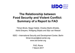 The Relationship between
Food Security and Violent Conflict:
Summary of a Report to FAO
Tilman Brück, Negar Habibi, Charles Martin-Shields,
Astrid Sneyers, Wolfgang Stojetz and Stijn van Weezel
ISDC – International Security and Development Center, Berlin
tilman.brueck@isd-center.org
www.isd-center.org
FAO, Rome
7 March 2017
ISDC
policies for
peace and
prosperity
 
