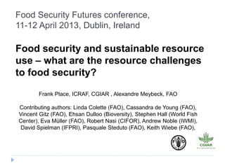 Food Security Futures conference,
11-12 April 2013, Dublin, Ireland

Food security and sustainable resource
use – what are the resource challenges
to food security?

        Frank Place, ICRAF, CGIAR , Alexandre Meybeck, FAO

Contributing authors: Linda Colette (FAO), Cassandra de Young (FAO),
Vincent Gitz (FAO), Ehsan Dulloo (Bioversity), Stephen Hall (World Fish
Center), Eva Müller (FAO), Robert Nasi (CIFOR), Andrew Noble (IWMI),
 David Spielman (IFPRI), Pasquale Steduto (FAO), Keith Wiebe (FAO),
 