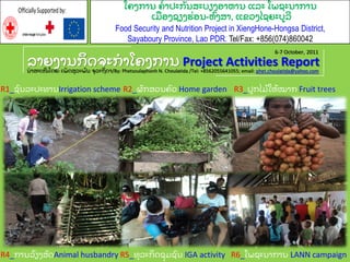 ຖາງຄາຌກິ ຈ຅ະກາໂ຃ຄກາຌ Project Activities Reportຌາຘະເໜີ ໂຈງ: ເຑັ ຈຘຸ ຖະຑ຺ ຌ ຅ຸ ຖະຊິ ຈາ/By: Phetsoulaphonh N. Choulatida /Tel: +8562055641055; email: phet.choulatida@yahoo.com
R1_ຆ຺ ຌຖະຎະ຋າຌIrrigation scheme R3_ຎູ ກໄຓຽ ໃນຽ ໝາກ Fruit treesR2_ຏັ ກຘທຌ຃຺ ທ Home garden
R4_ກາຌຖຽ ຽຄຘັ ຈAnimal husbandry R5_຋ຸ ຖະກິ ຈຆຸ ຓຆ຺ ຌ IGA activity R6_ໂຑຆະຌາກາຌ LANN campaign
6-7 October, 2011
ໂ຃ຄກາຌ ຃ຽ າຎະກັ ຌຘະຍຽຄບານາຌ ແຖະ ໂຑຆະຌາກາຌ
ເຓື ບຄຆຽຄປຼ ບຌ-ນ຺ ຄຘາ, ແຂທຄໄຆງະຍູ ຖີ
Food Security and Nutrition Project in XiengHone-Hongsa District,
Sayaboury Province, Lao PDR. Tel/Fax: +856(074)860042
OfficiallySupportedby:
 