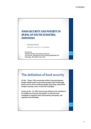 17/10/2012




FOOD SECURITY AND POVERTY IN
RURAL OF SOUTH SUMATERA,
INDONESIA

        FAHARUDDIN
        SRIWIJAYA UNIVERSITY, PALEMBANG


     Presented at:
     Malaysia Indonesia International Conference
     on Economics, Management and Accounting (MIICEMA) 2012
     Palembang, 18th-20th October 2012




The definition of food security
UU No. 7 Tahun 1996 memberikan definisi tentang ketahanan
pangan adalah kondisi terpenuhinya pangan bagi rumahtangga
yang tercermin dari tersedianya pangan yang cukup, baik jumlah
maupun mutunya, aman, merata dan terjangkau.

(Food Law No. 7 of 1996: food security defined as the condition of
the fulfillment of food for households, as reflected in the
availability of adequate food, both quantity and quality, safe,
equitable and affordable)




                                                                             1
 