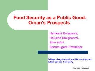 Food Security as a Public Good:
Oman’s Prospects
Hemesiri Kotagama,
Houcine Boughanmi,
Slim Zekri,
Shanmugam Prathapar
College of Agricultural and Marine Sciences
Sultan Qaboos University
Hemesiri Kotagama
 