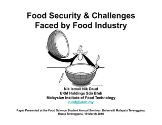 Food Security & Challenges
         Faced by Food Industry




                              Nik Ismail Nik Daud
                            UKM Holdings Sdn Bhd/
                     Malaysian Institute of Food Technology
                                 nind@ukm.my

Paper Presented at the Food Science Student Annual Seminar, Universiti Malaysia Terengganu,
                             Kuala Terengganu, 19 March 2010
 