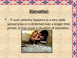 Starvation
 If such calamity happens in a very wide
spread area or is stretched over a longer time
period, it may cause a situation of starvation.
 