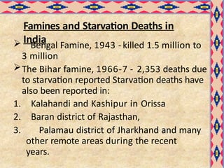 Famines and Starvation Deaths in
India
 Bengal Famine, 1943 - killed 1.5 million to
3 million
The Bihar famine, 1966-7 - 2,353 deaths due
to starvation reported Starvation deaths have
also been reported in:
1. Kalahandi and Kashipur in Orissa
2. Baran district of Rajasthan,
3. Palamau district of Jharkhand and many
other remote areas during the recent
years.
 