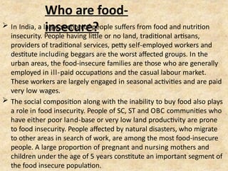 Who are food-
insecure?
 In India, a large section of people suffers from food and nutrition
insecurity. People having little or no land, traditional artisans,
providers of traditional services, petty self-employed workers and
destitute including beggars are the worst affected groups. In the
urban areas, the food-insecure families are those who are generally
employed in ill-paid occupations and the casual labour market.
These workers are largely engaged in seasonal activities and are paid
very low wages.
 The social composition along with the inability to buy food also plays
a role in food insecurity. People of SC, ST and OBC communities who
have either poor land-base or very low land productivity are prone
to food insecurity. People affected by natural disasters, who migrate
to other areas in search of work, are among the most food-insecure
people. A large proportion of pregnant and nursing mothers and
children under the age of 5 years constitute an important segment of
the food insecure population.
 