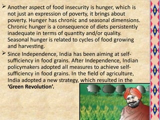  Another aspect of food insecurity is hunger, which is
not just an expression of poverty, it brings about
poverty. Hunger has chronic and seasonal dimensions.
Chronic hunger is a consequence of diets persistently
inadequate in terms of quantity and/or quality.
Seasonal hunger is related to cycles of food growing
and harvesting.
 Since Independence, India has been aiming at self-
sufficiency in food grains. After Independence, Indian
policymakers adopted all measures to achieve self-
sufficiency in food grains. In the field of agriculture,
India adopted a new strategy, which resulted in the
‘Green Revolution’.
 
