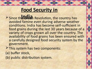 Food Security in
India
Since the Green Revolution, the country has
avoided famine even during adverse weather
conditions. India has become self-sufficient in
food grains during the last 30 years because of a
variety of crops grown all over the country. The
availability of food grains has been ensured with
a carefully designed food security system by the
government.
This system has two components:
(a) buffer stock,
(b) public distribution system.
 