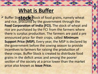 What is Buffer
stock?
 Buffer Stock is the stock of food grains, namely wheat
and rice, procured by the government through the
Food Corporation of India (FCI). The stock of wheat and
rice are purchased by the FCI from the farmers where
there is surplus production. The farmers are paid a pre
announced price for their crops, called Minimum
Support Price (MSP). Every year, the MSP is declared by
the government before the sowing season to provide
incentives to farmers for raising the production of
these crops. Buffer Stock is created to distribute food
grains in the deficit areas and among the poorer
section of the society at a price lower than the market
price also known as Issue Price.
 